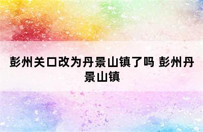 彭州关口改为丹景山镇了吗 彭州丹景山镇